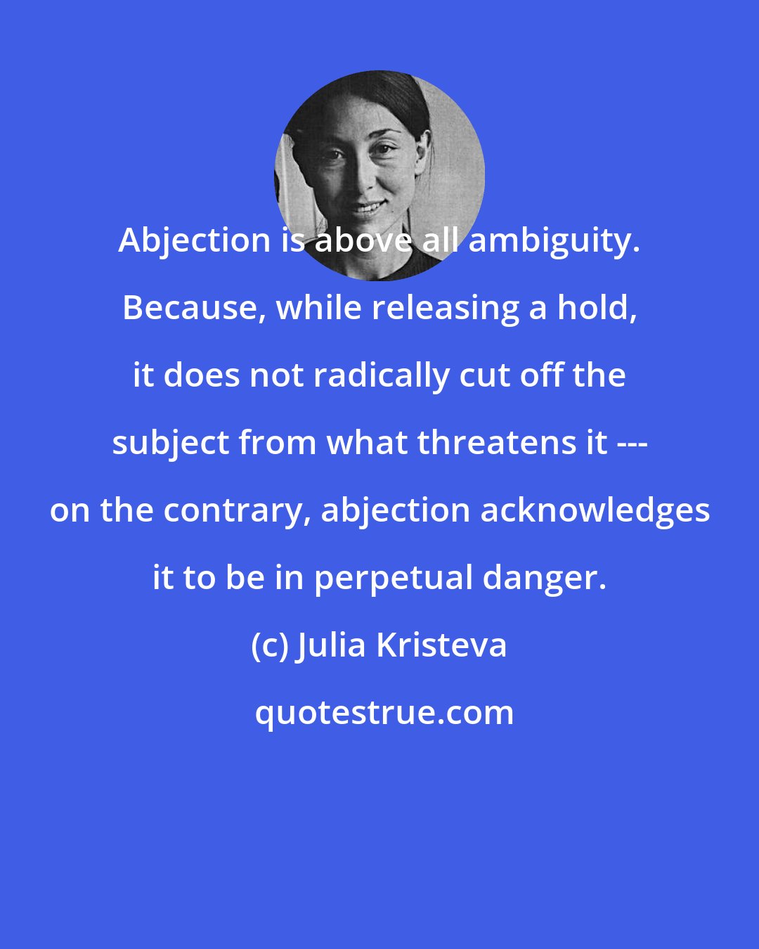Julia Kristeva: Abjection is above all ambiguity. Because, while releasing a hold, it does not radically cut off the subject from what threatens it --- on the contrary, abjection acknowledges it to be in perpetual danger.