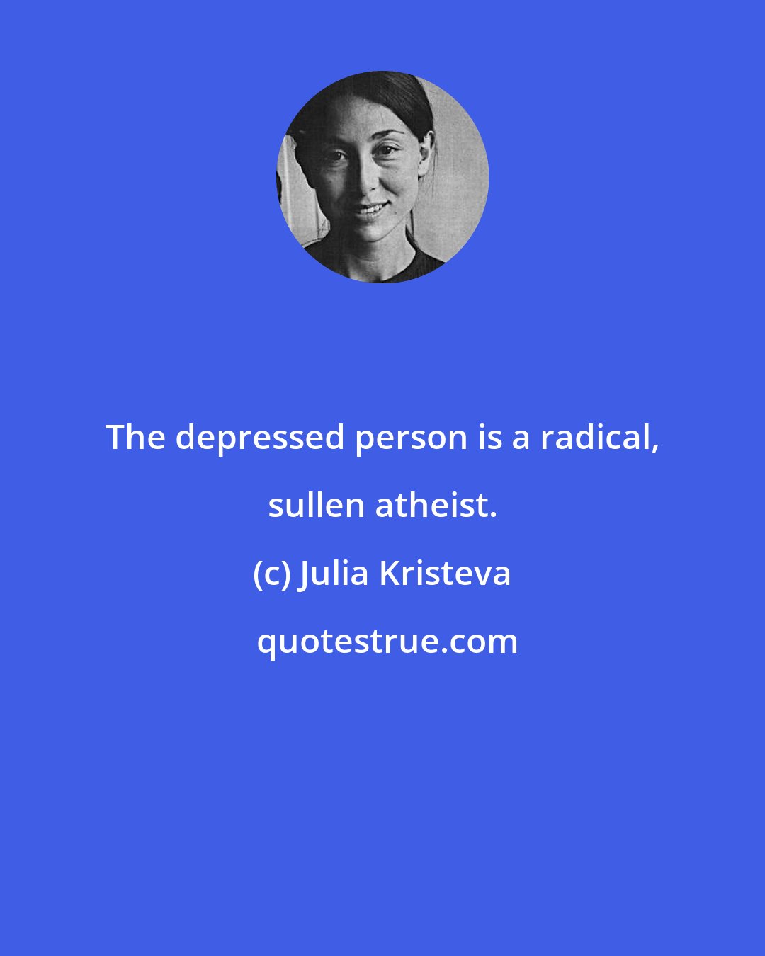 Julia Kristeva: The depressed person is a radical, sullen atheist.