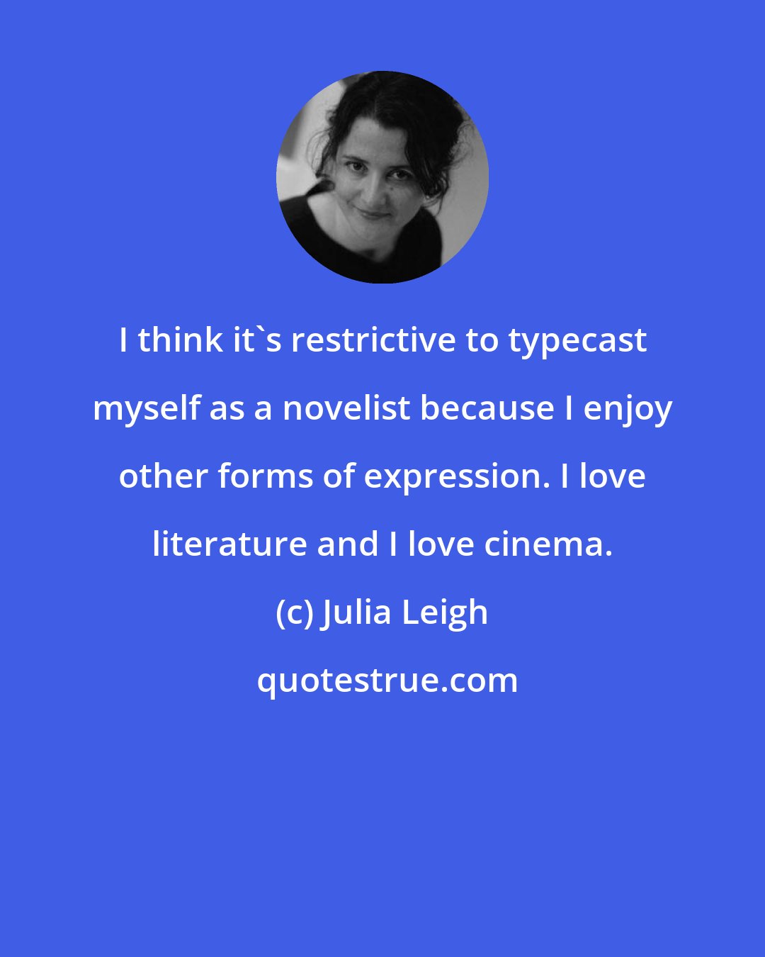 Julia Leigh: I think it's restrictive to typecast myself as a novelist because I enjoy other forms of expression. I love literature and I love cinema.
