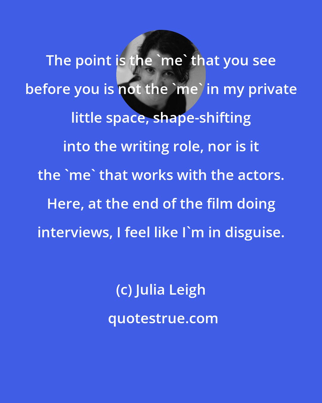 Julia Leigh: The point is the 'me' that you see before you is not the 'me' in my private little space, shape-shifting into the writing role, nor is it the 'me' that works with the actors. Here, at the end of the film doing interviews, I feel like I'm in disguise.