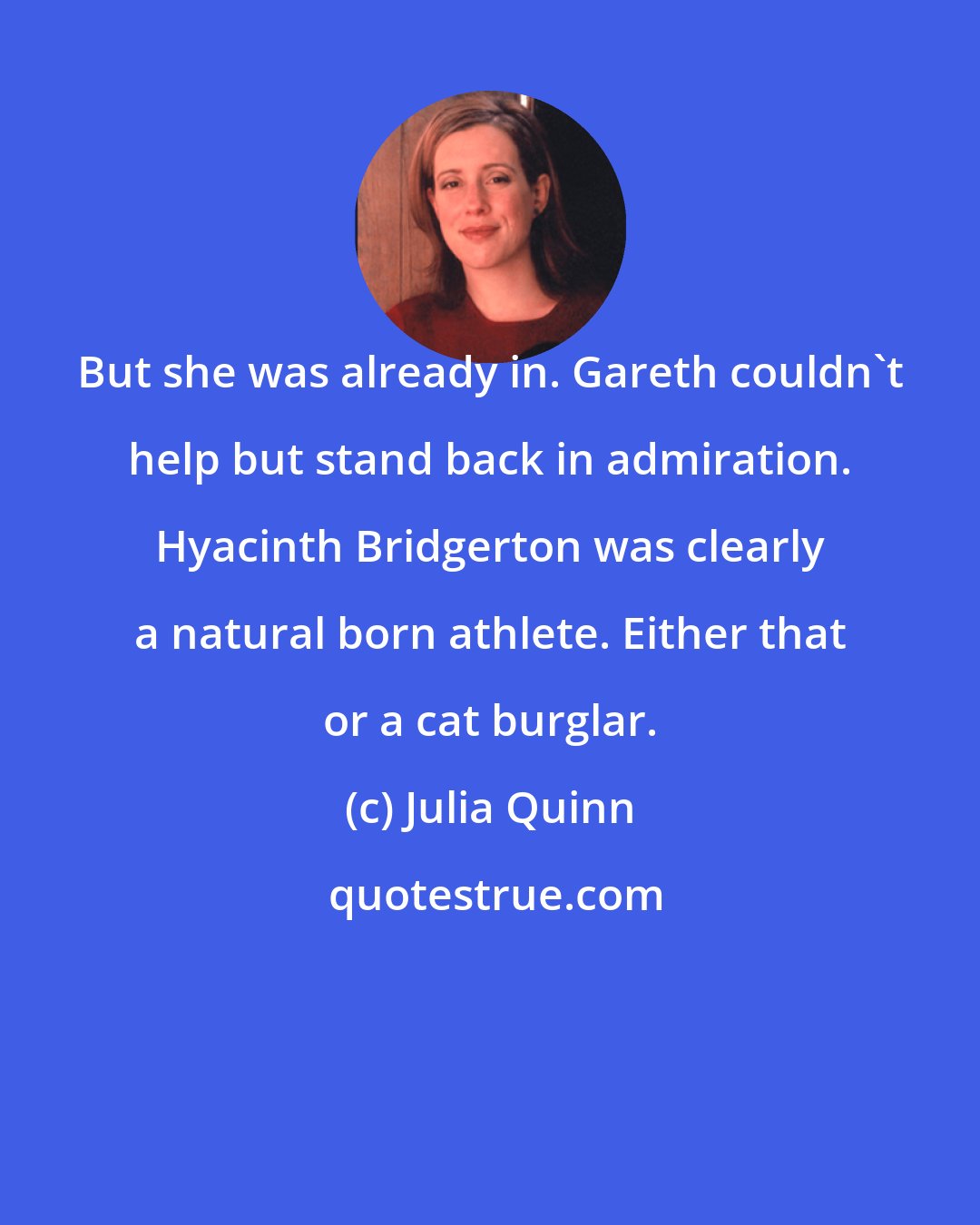 Julia Quinn: But she was already in. Gareth couldn't help but stand back in admiration. Hyacinth Bridgerton was clearly a natural born athlete. Either that or a cat burglar.