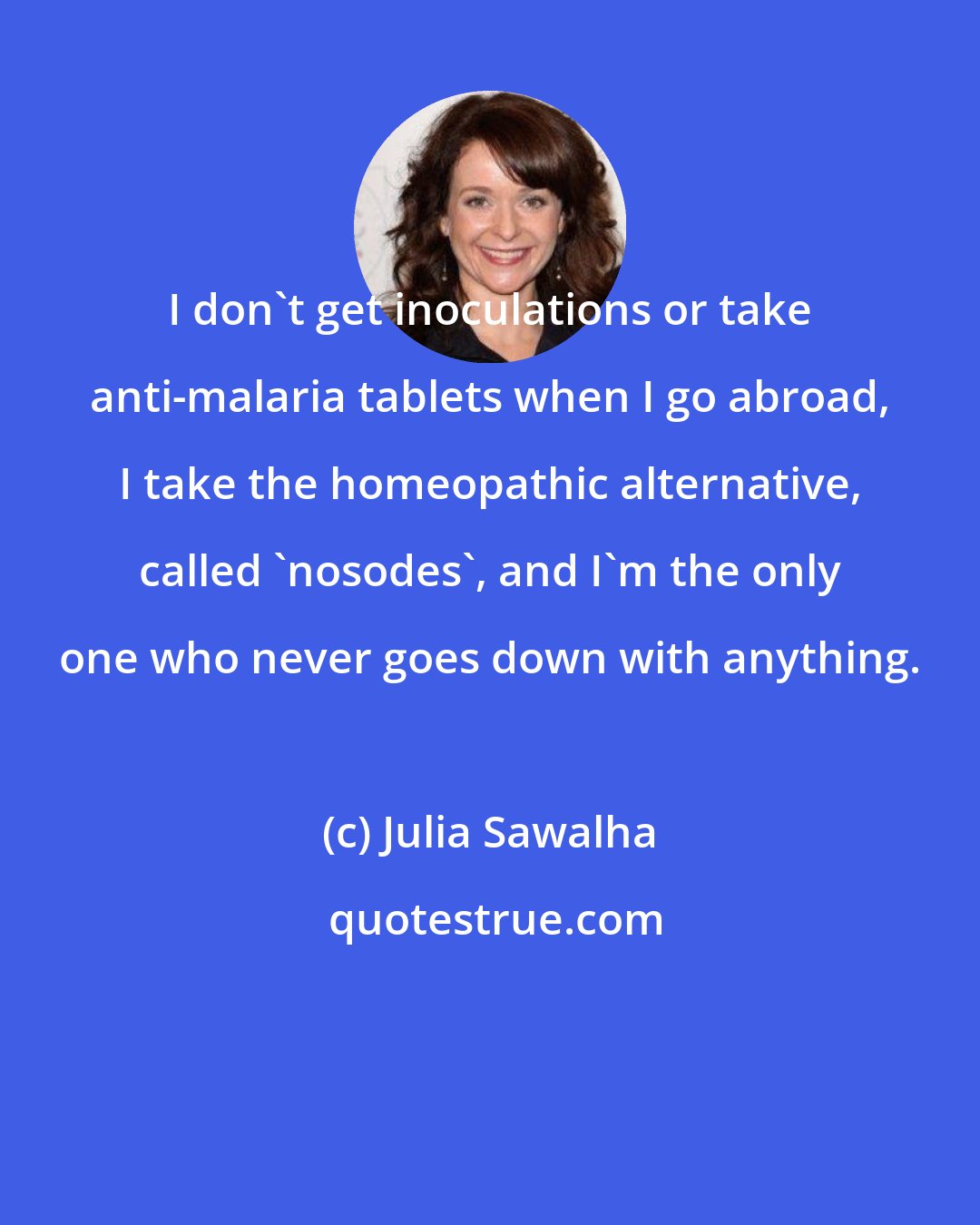 Julia Sawalha: I don't get inoculations or take anti-malaria tablets when I go abroad, I take the homeopathic alternative, called 'nosodes', and I'm the only one who never goes down with anything.