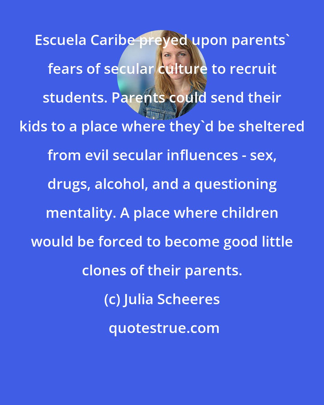 Julia Scheeres: Escuela Caribe preyed upon parents' fears of secular culture to recruit students. Parents could send their kids to a place where they'd be sheltered from evil secular influences - sex, drugs, alcohol, and a questioning mentality. A place where children would be forced to become good little clones of their parents.