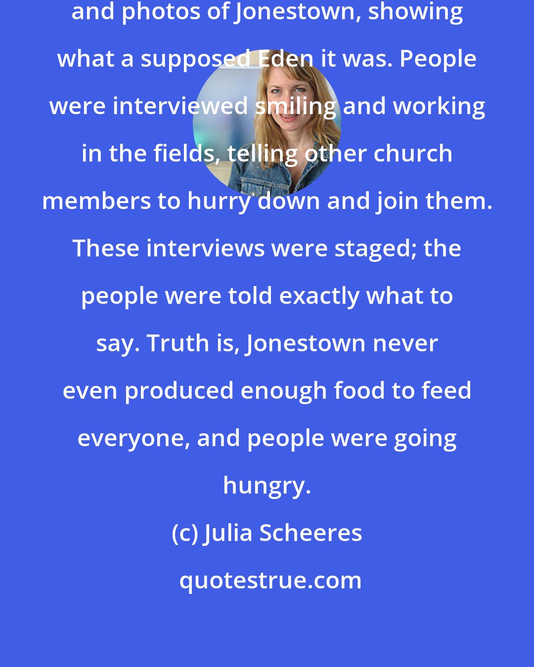 Julia Scheeres: Jim Jones used highly-edited videos and photos of Jonestown, showing what a supposed Eden it was. People were interviewed smiling and working in the fields, telling other church members to hurry down and join them. These interviews were staged; the people were told exactly what to say. Truth is, Jonestown never even produced enough food to feed everyone, and people were going hungry.