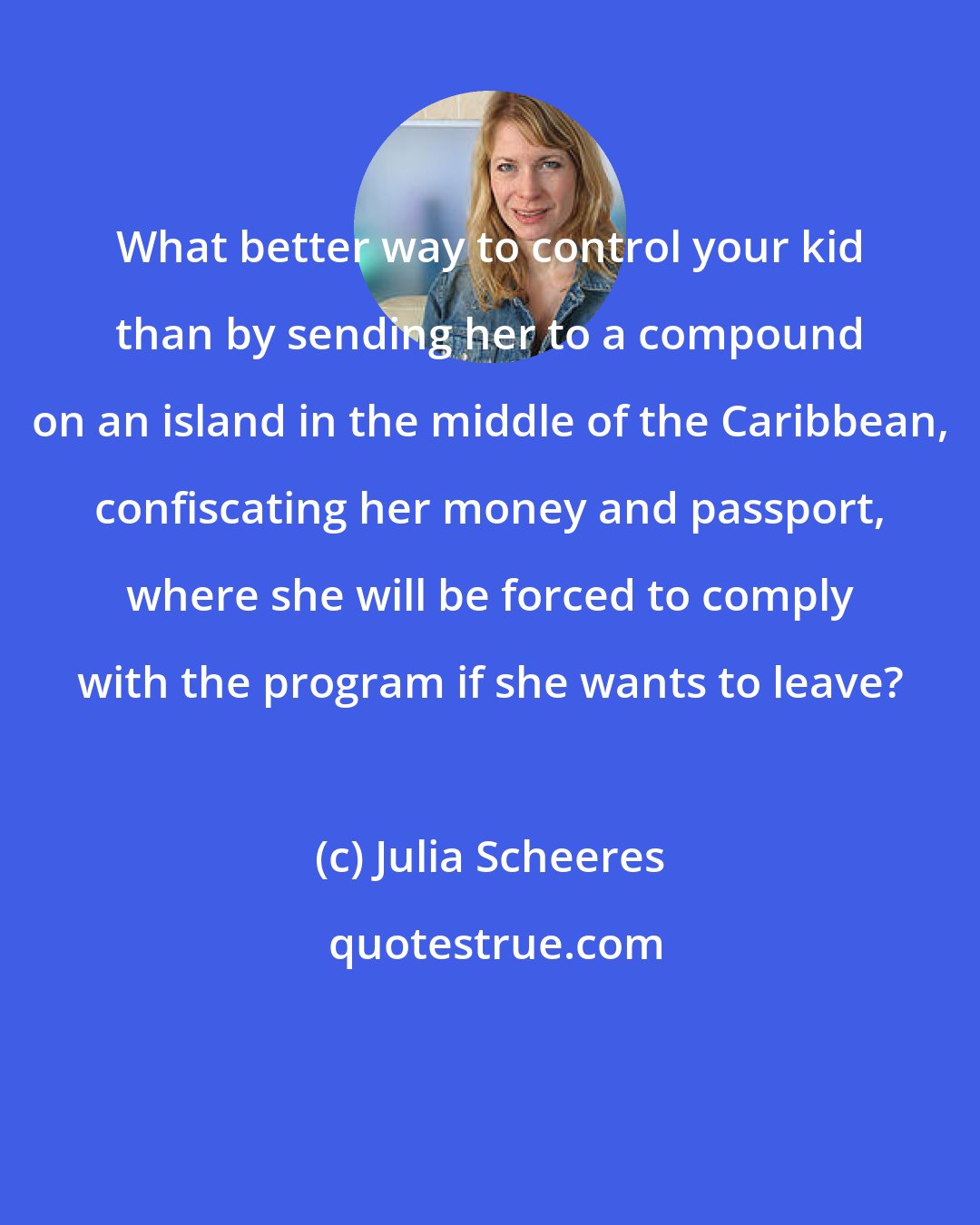 Julia Scheeres: What better way to control your kid than by sending her to a compound on an island in the middle of the Caribbean, confiscating her money and passport, where she will be forced to comply with the program if she wants to leave?