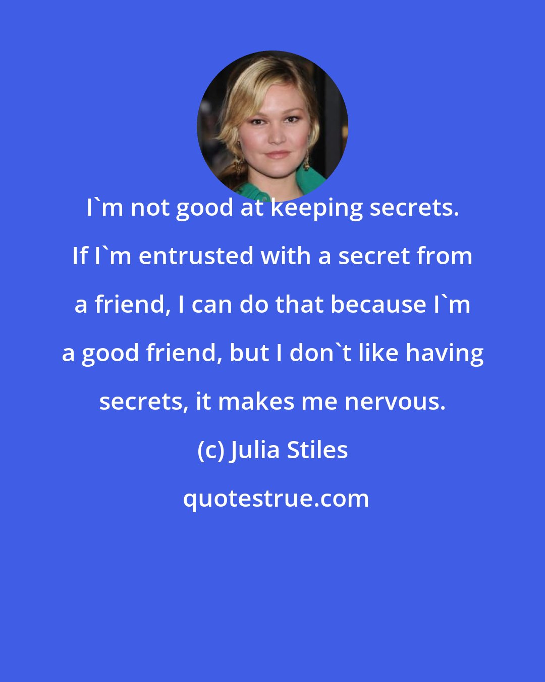 Julia Stiles: I'm not good at keeping secrets. If I'm entrusted with a secret from a friend, I can do that because I'm a good friend, but I don't like having secrets, it makes me nervous.