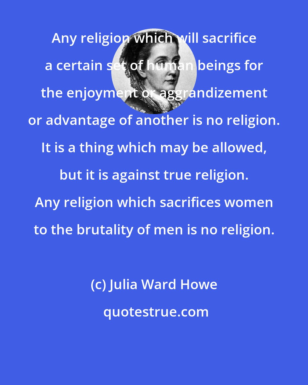 Julia Ward Howe: Any religion which will sacrifice a certain set of human beings for the enjoyment or aggrandizement or advantage of another is no religion. It is a thing which may be allowed, but it is against true religion. Any religion which sacrifices women to the brutality of men is no religion.