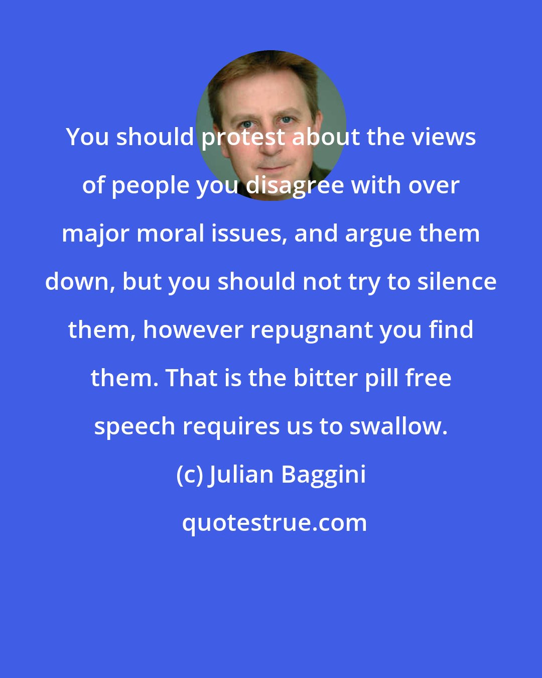 Julian Baggini: You should protest about the views of people you disagree with over major moral issues, and argue them down, but you should not try to silence them, however repugnant you find them. That is the bitter pill free speech requires us to swallow.