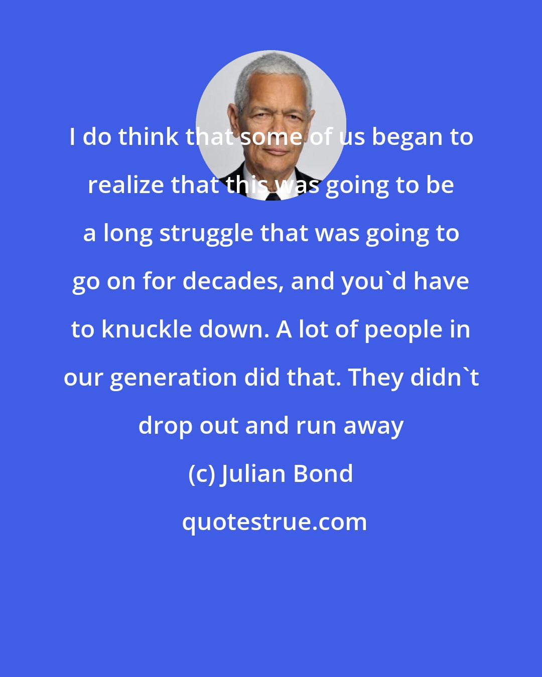 Julian Bond: I do think that some of us began to realize that this was going to be a long struggle that was going to go on for decades, and you'd have to knuckle down. A lot of people in our generation did that. They didn't drop out and run away