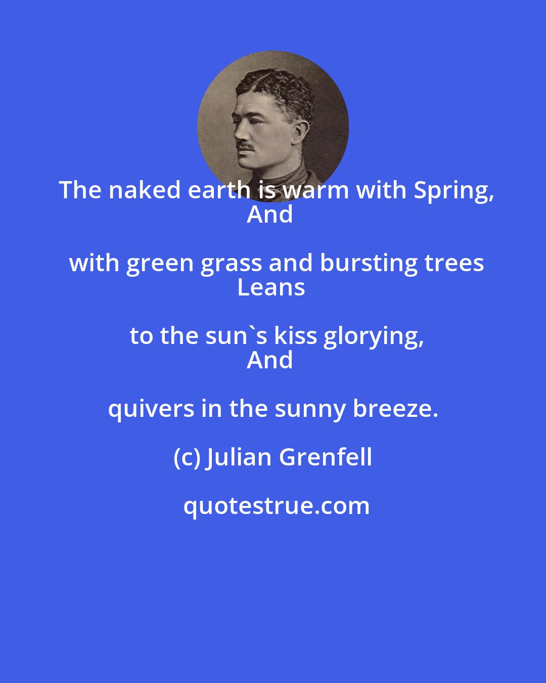 Julian Grenfell: The naked earth is warm with Spring,
And with green grass and bursting trees
Leans to the sun's kiss glorying,
And quivers in the sunny breeze.