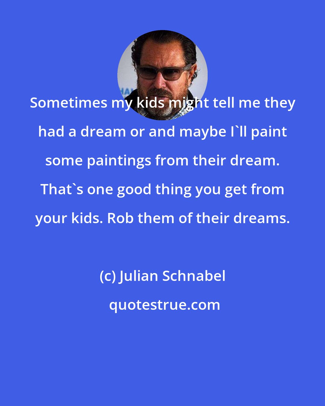 Julian Schnabel: Sometimes my kids might tell me they had a dream or and maybe I'll paint some paintings from their dream. That's one good thing you get from your kids. Rob them of their dreams.