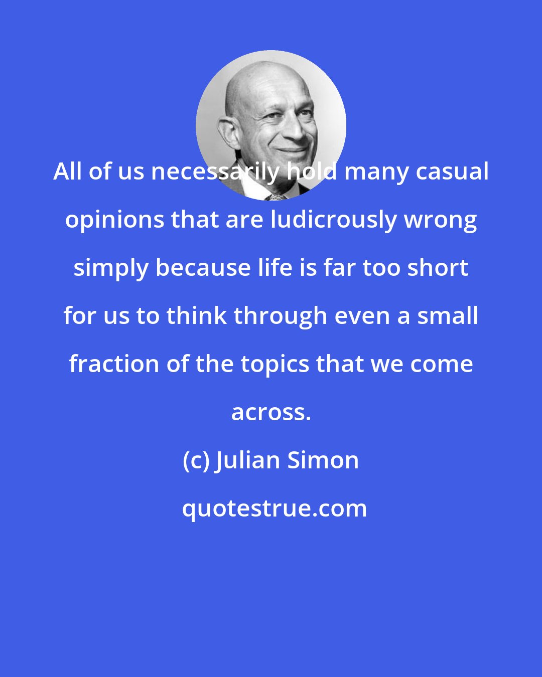 Julian Simon: All of us necessarily hold many casual opinions that are ludicrously wrong simply because life is far too short for us to think through even a small fraction of the topics that we come across.