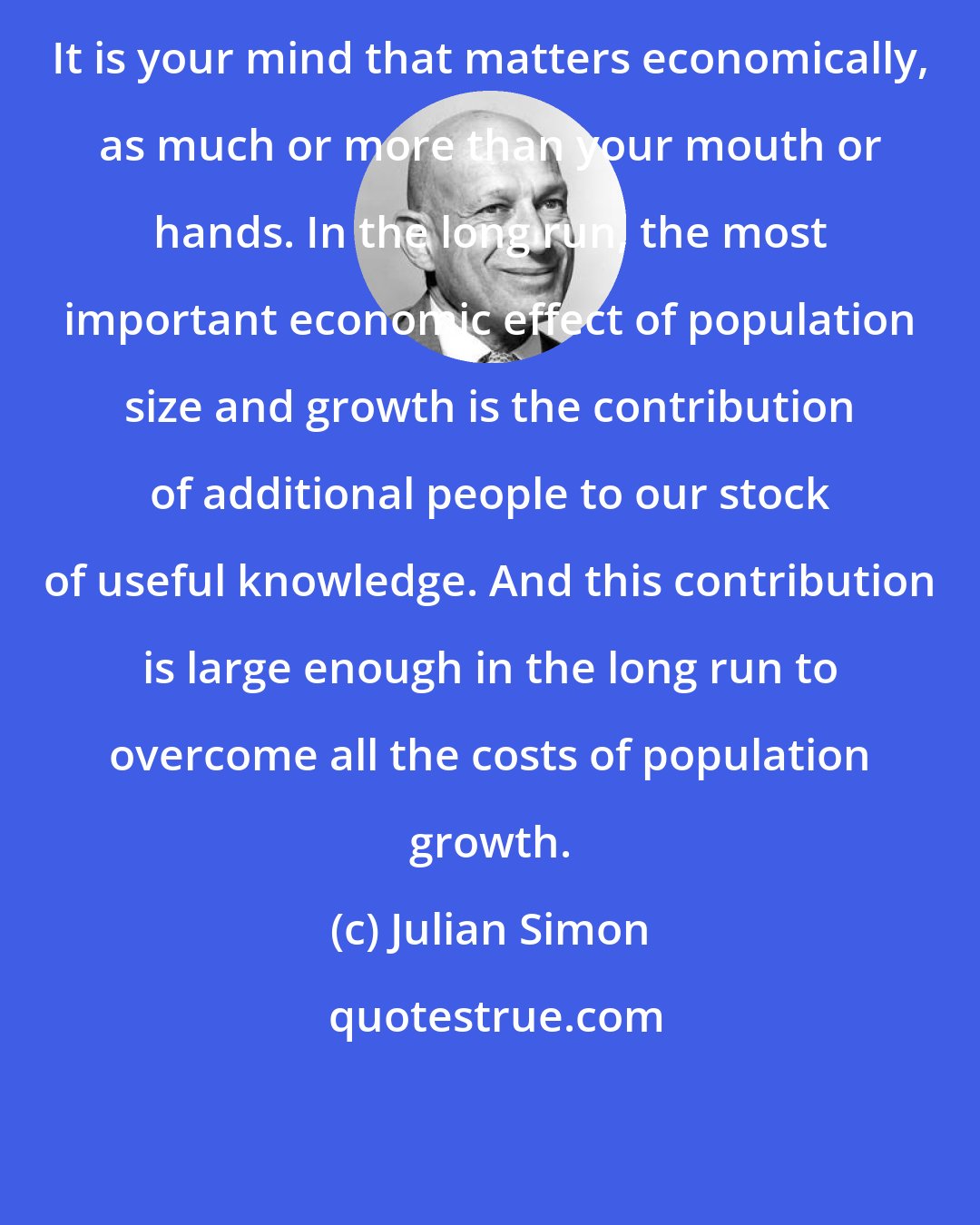 Julian Simon: It is your mind that matters economically, as much or more than your mouth or hands. In the long run, the most important economic effect of population size and growth is the contribution of additional people to our stock of useful knowledge. And this contribution is large enough in the long run to overcome all the costs of population growth.