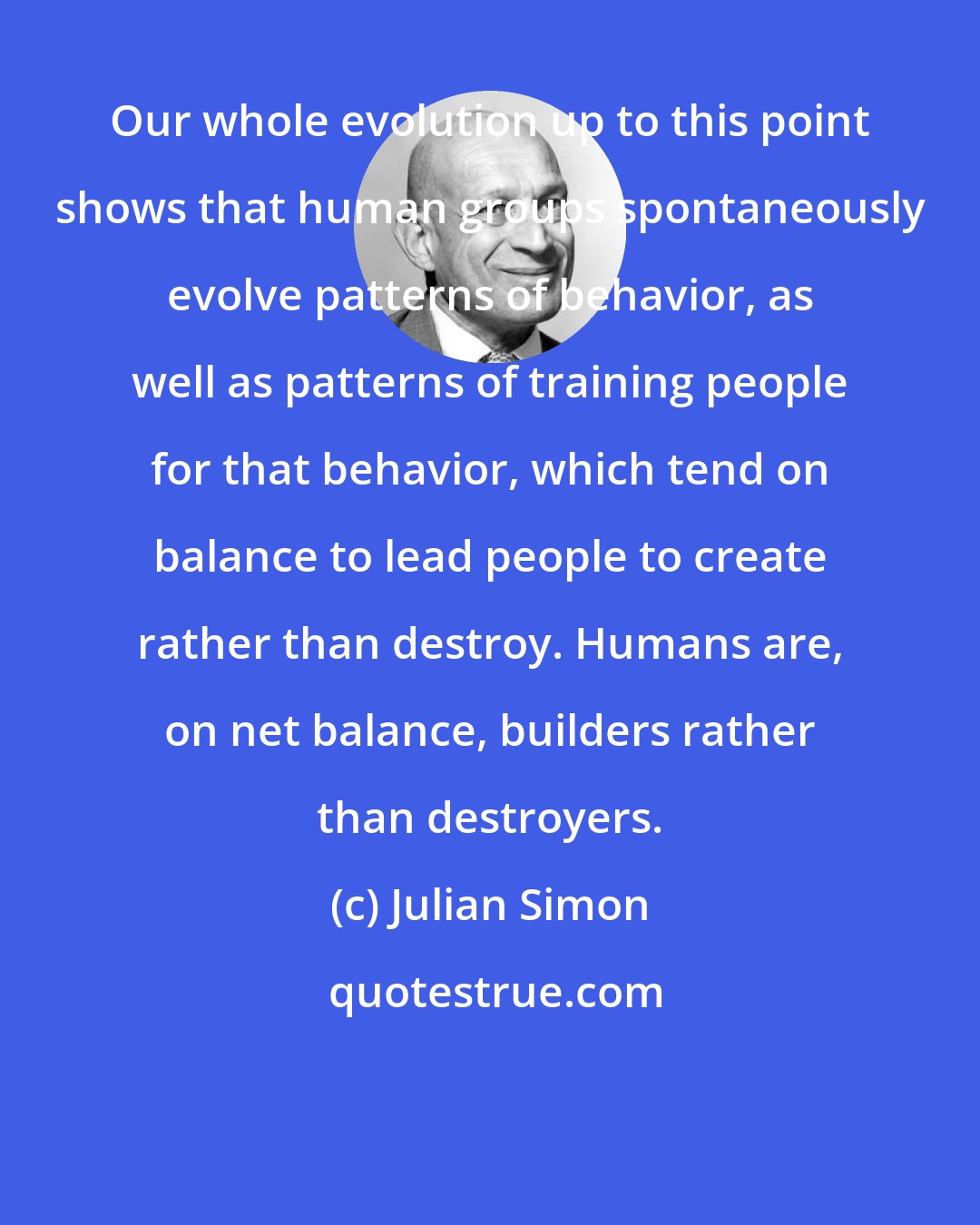 Julian Simon: Our whole evolution up to this point shows that human groups spontaneously evolve patterns of behavior, as well as patterns of training people for that behavior, which tend on balance to lead people to create rather than destroy. Humans are, on net balance, builders rather than destroyers.