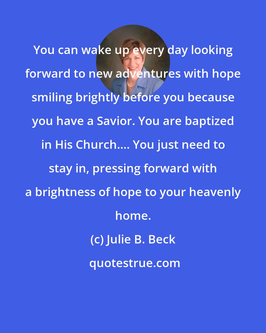 Julie B. Beck: You can wake up every day looking forward to new adventures with hope smiling brightly before you because you have a Savior. You are baptized in His Church.... You just need to stay in, pressing forward with a brightness of hope to your heavenly home.