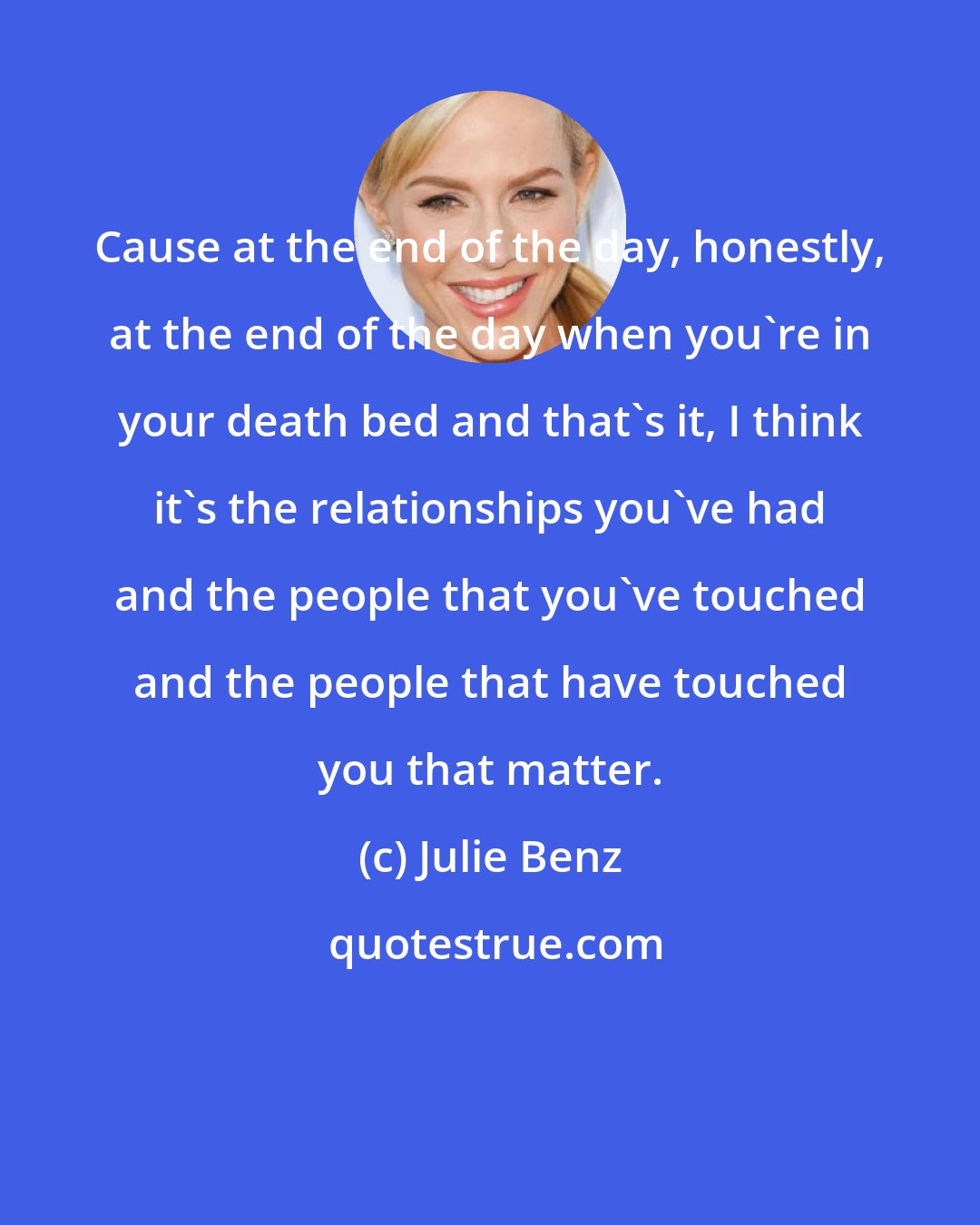 Julie Benz: Cause at the end of the day, honestly, at the end of the day when you're in your death bed and that's it, I think it's the relationships you've had and the people that you've touched and the people that have touched you that matter.
