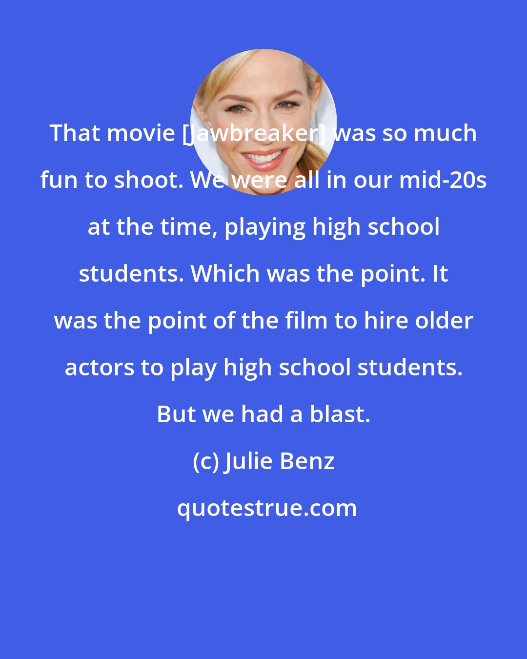 Julie Benz: That movie [Jawbreaker] was so much fun to shoot. We were all in our mid-20s at the time, playing high school students. Which was the point. It was the point of the film to hire older actors to play high school students. But we had a blast.
