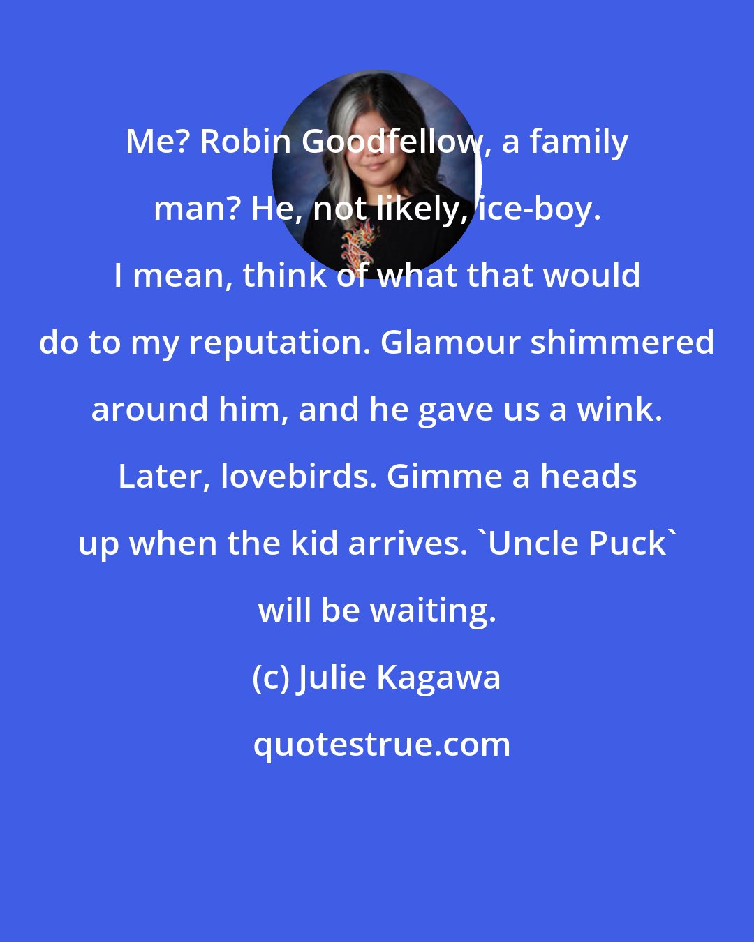 Julie Kagawa: Me? Robin Goodfellow, a family man? He, not likely, ice-boy. I mean, think of what that would do to my reputation. Glamour shimmered around him, and he gave us a wink. Later, lovebirds. Gimme a heads up when the kid arrives. 'Uncle Puck' will be waiting.