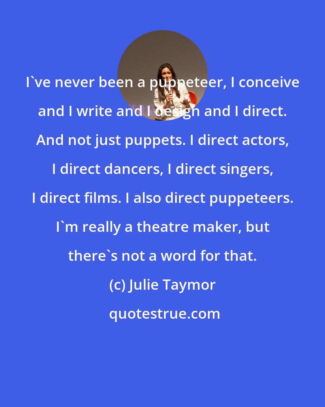 Julie Taymor: I've never been a puppeteer, I conceive and I write and I design and I direct. And not just puppets. I direct actors, I direct dancers, I direct singers, I direct films. I also direct puppeteers. I'm really a theatre maker, but there's not a word for that.