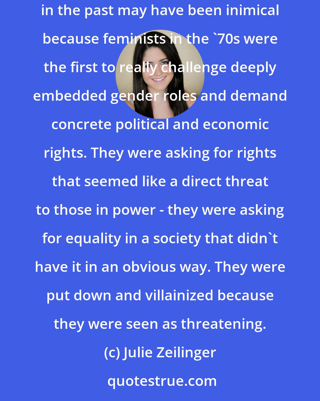 Julie Zeilinger: I can't really speak to what it was like to call yourself a feminist in the past on a personal level but I think calling oneself a feminist in the past may have been inimical because feminists in the '70s were the first to really challenge deeply embedded gender roles and demand concrete political and economic rights. They were asking for rights that seemed like a direct threat to those in power - they were asking for equality in a society that didn't have it in an obvious way. They were put down and villainized because they were seen as threatening.