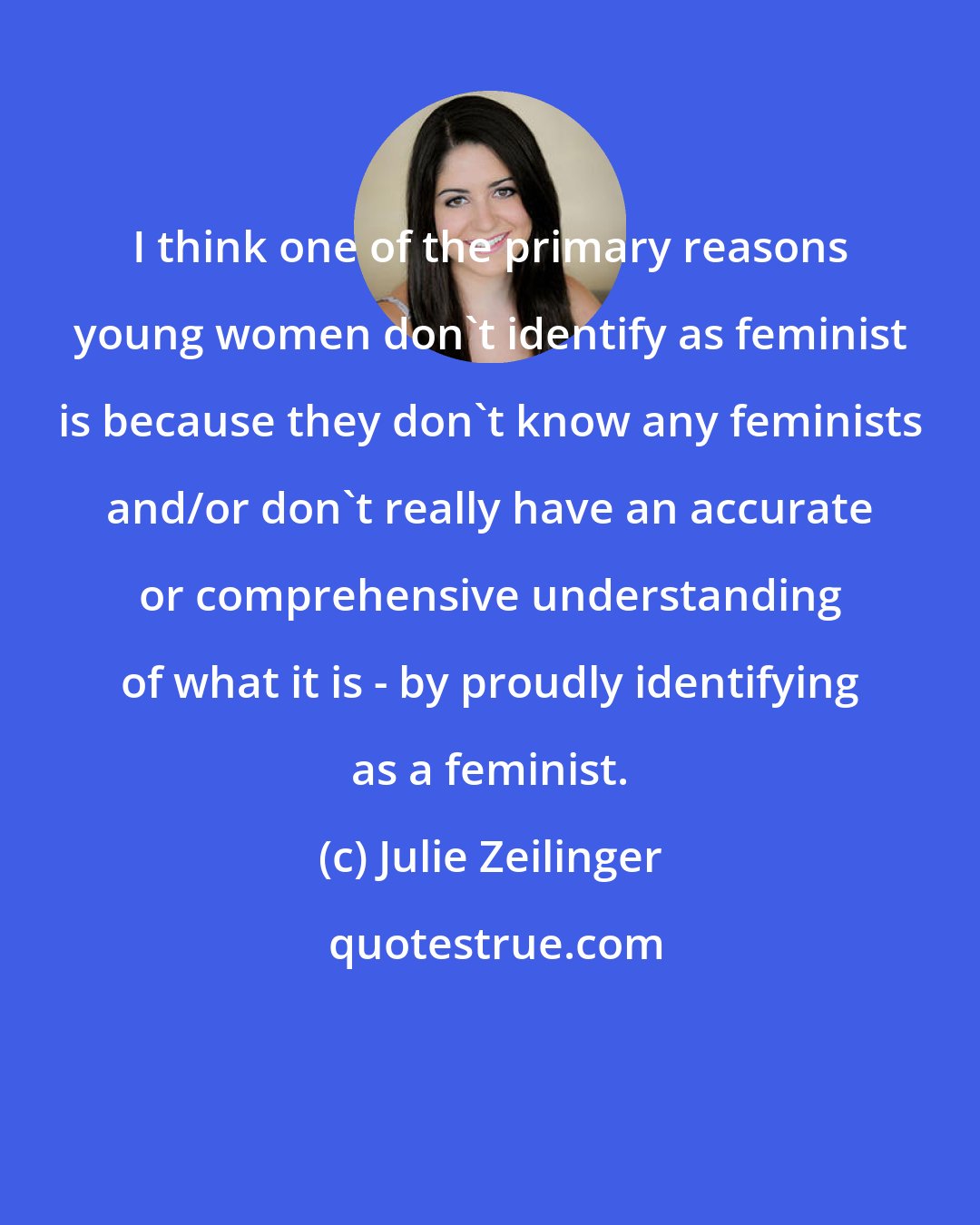 Julie Zeilinger: I think one of the primary reasons young women don't identify as feminist is because they don't know any feminists and/or don't really have an accurate or comprehensive understanding of what it is - by proudly identifying as a feminist.