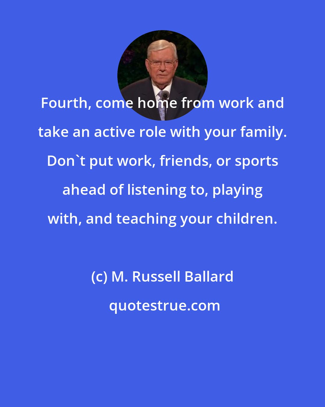 M. Russell Ballard: Fourth, come home from work and take an active role with your family. Don't put work, friends, or sports ahead of listening to, playing with, and teaching your children.