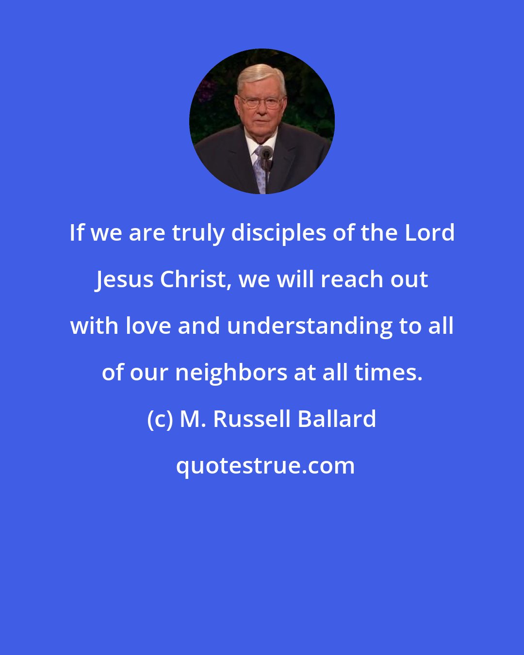 M. Russell Ballard: If we are truly disciples of the Lord Jesus Christ, we will reach out with love and understanding to all of our neighbors at all times.
