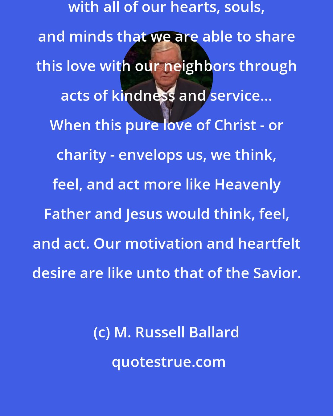 M. Russell Ballard: It is only when we love God and Christ with all of our hearts, souls, and minds that we are able to share this love with our neighbors through acts of kindness and service... When this pure love of Christ - or charity - envelops us, we think, feel, and act more like Heavenly Father and Jesus would think, feel, and act. Our motivation and heartfelt desire are like unto that of the Savior.