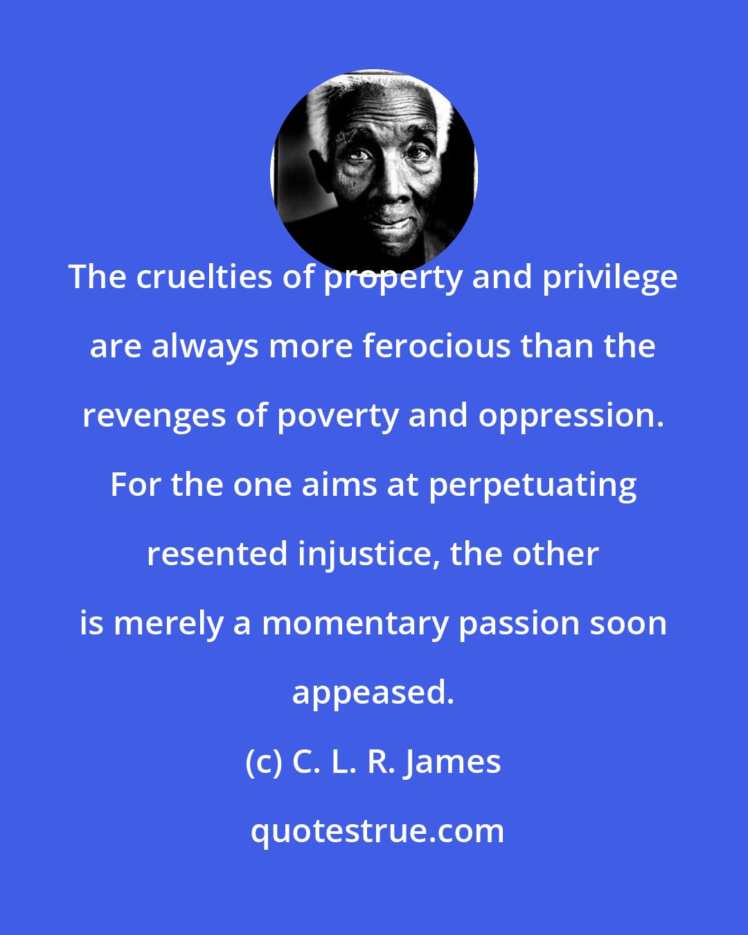 C. L. R. James: The cruelties of property and privilege are always more ferocious than the revenges of poverty and oppression. For the one aims at perpetuating resented injustice, the other is merely a momentary passion soon appeased.