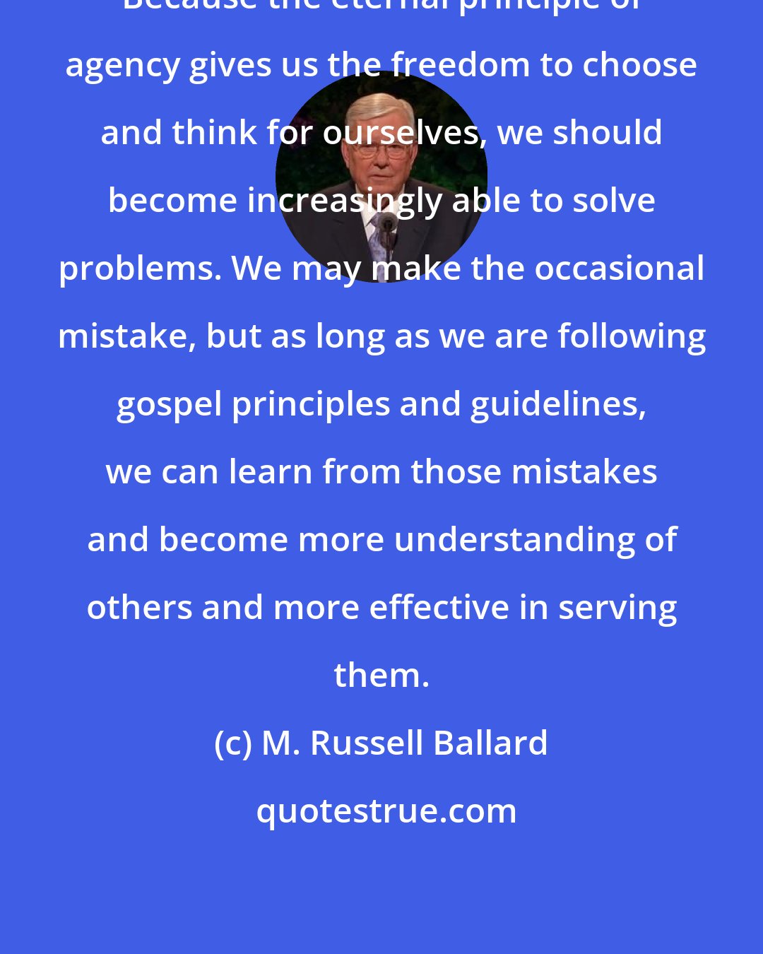 M. Russell Ballard: Because the eternal principle of agency gives us the freedom to choose and think for ourselves, we should become increasingly able to solve problems. We may make the occasional mistake, but as long as we are following gospel principles and guidelines, we can learn from those mistakes and become more understanding of others and more effective in serving them.