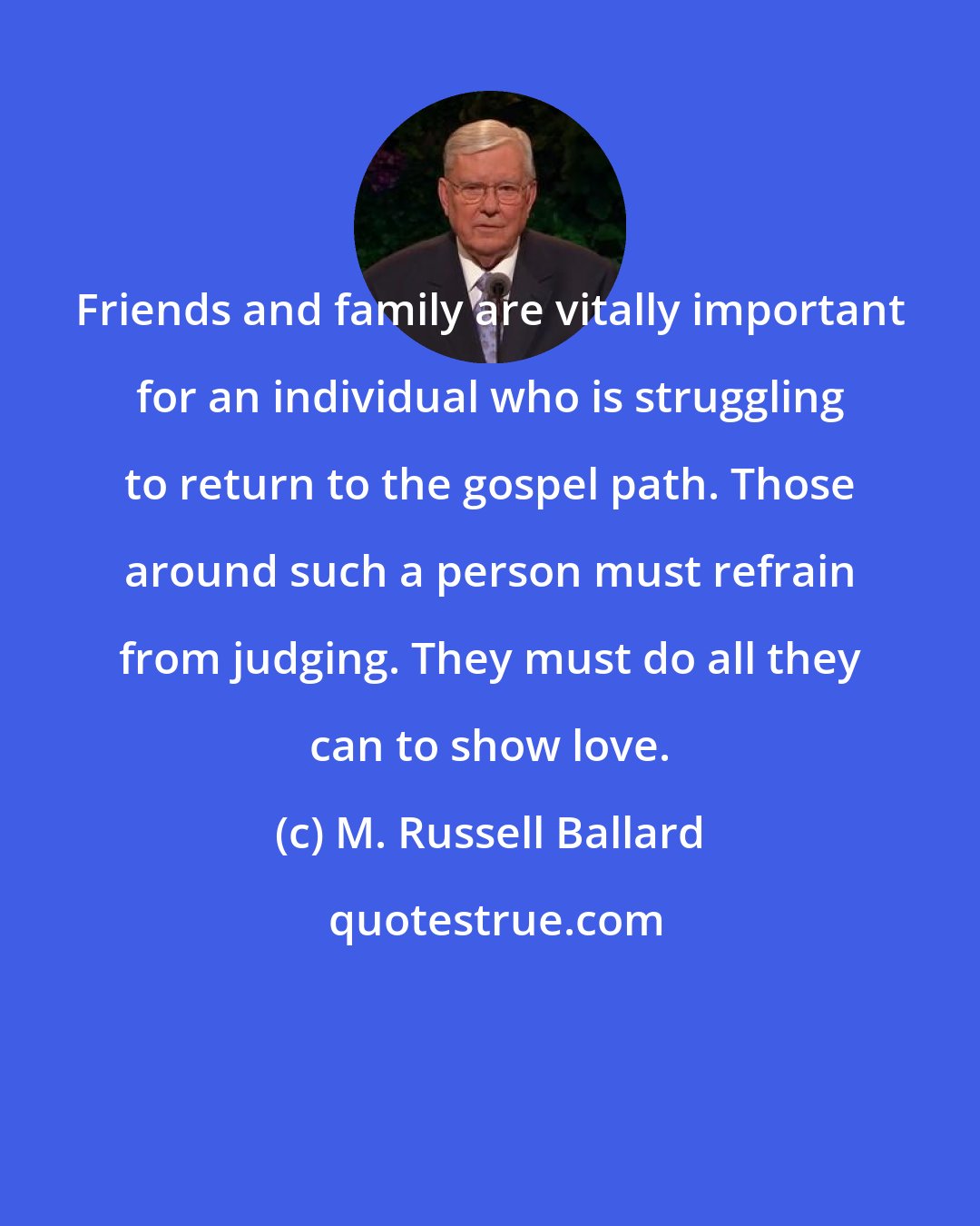 M. Russell Ballard: Friends and family are vitally important for an individual who is struggling to return to the gospel path. Those around such a person must refrain from judging. They must do all they can to show love.