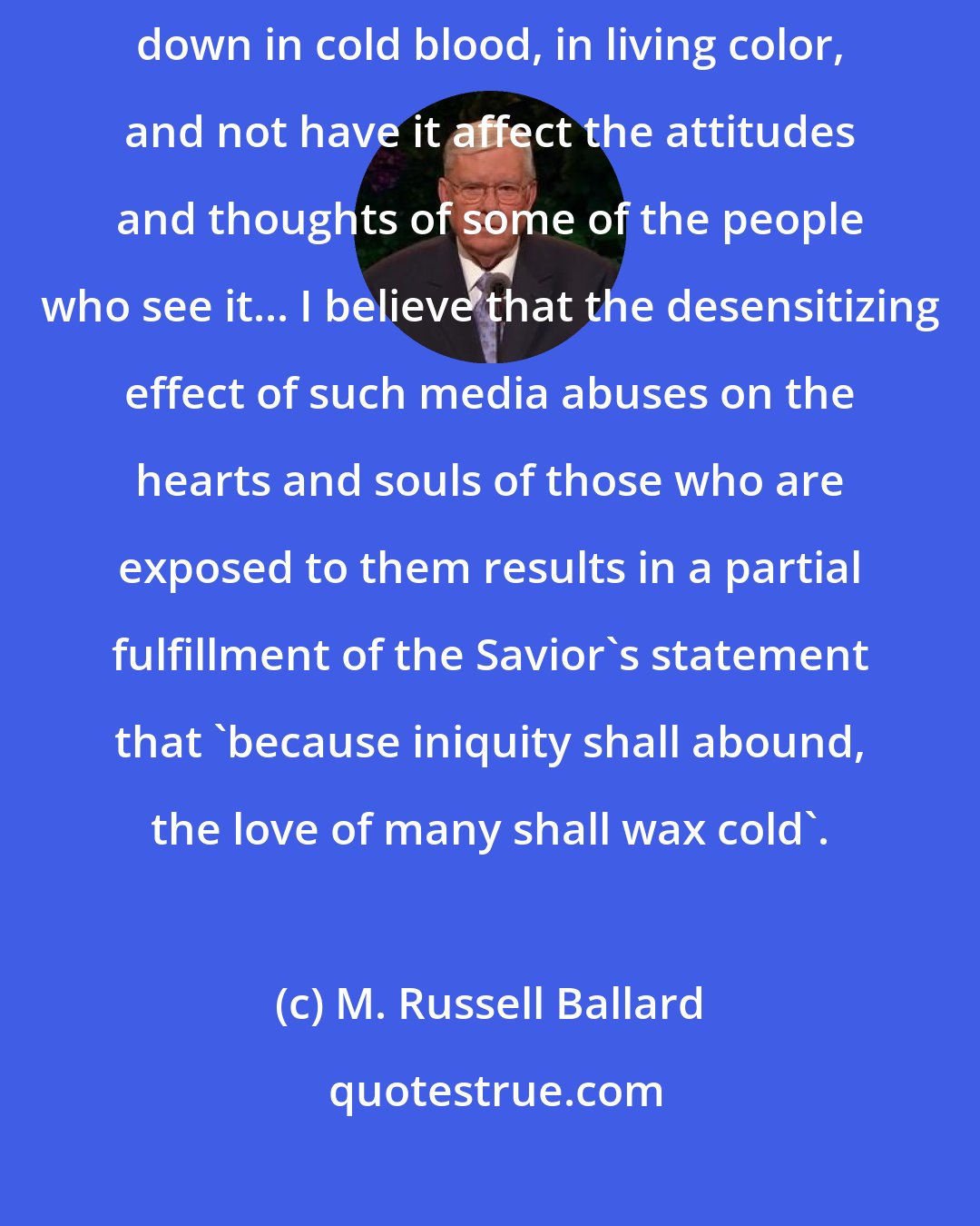 M. Russell Ballard: I believe the entertainment industry cannot portray on film people gunned down in cold blood, in living color, and not have it affect the attitudes and thoughts of some of the people who see it... I believe that the desensitizing effect of such media abuses on the hearts and souls of those who are exposed to them results in a partial fulfillment of the Savior's statement that 'because iniquity shall abound, the love of many shall wax cold'.