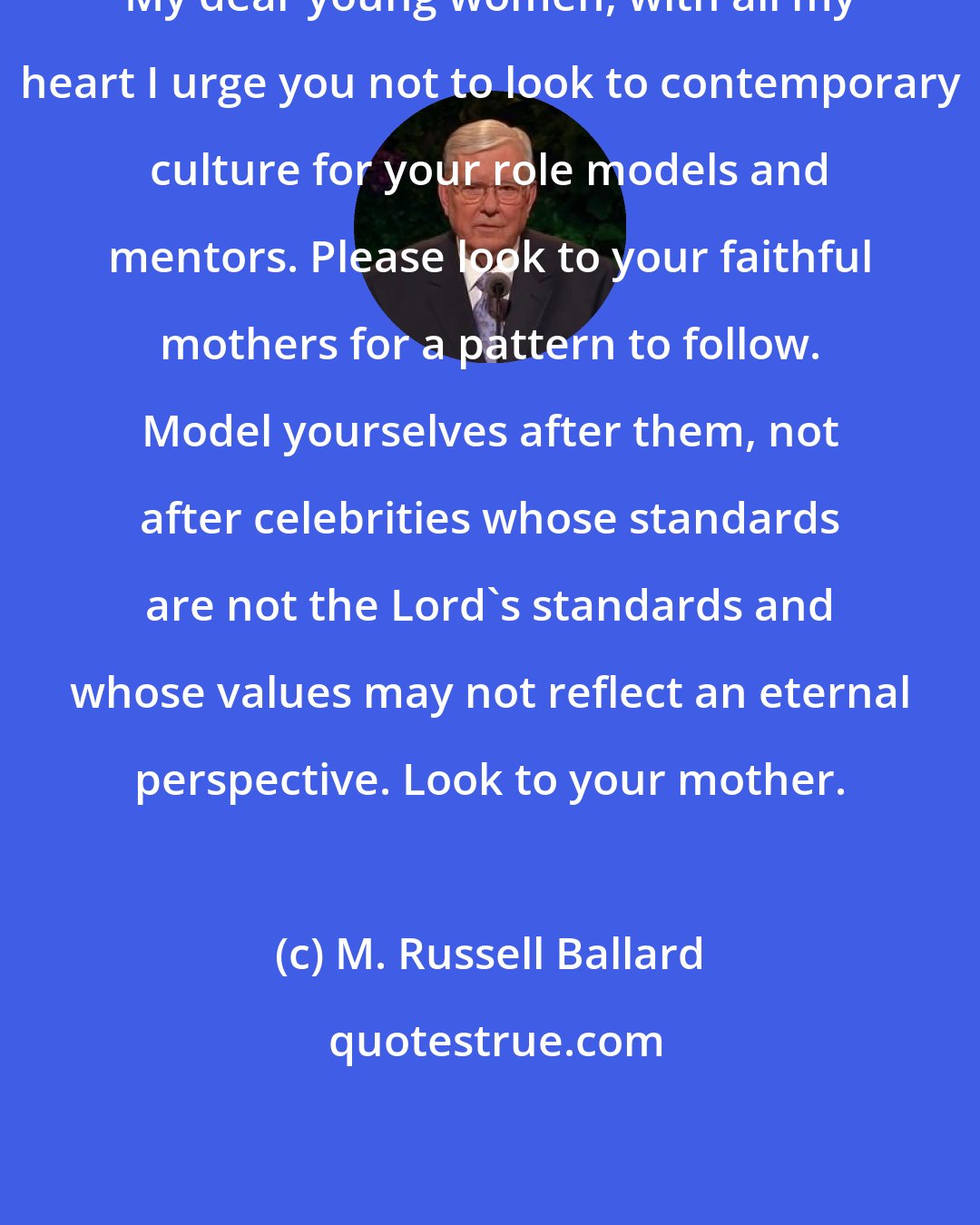 M. Russell Ballard: My dear young women, with all my heart I urge you not to look to contemporary culture for your role models and mentors. Please look to your faithful mothers for a pattern to follow. Model yourselves after them, not after celebrities whose standards are not the Lord's standards and whose values may not reflect an eternal perspective. Look to your mother.