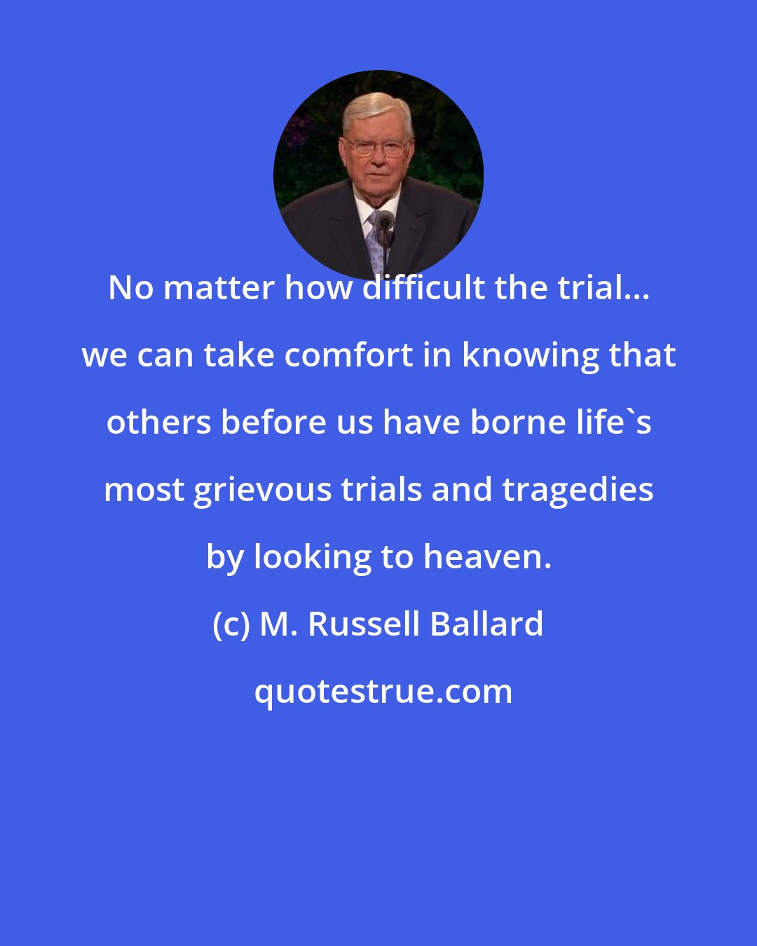 M. Russell Ballard: No matter how difficult the trial... we can take comfort in knowing that others before us have borne life's most grievous trials and tragedies by looking to heaven.