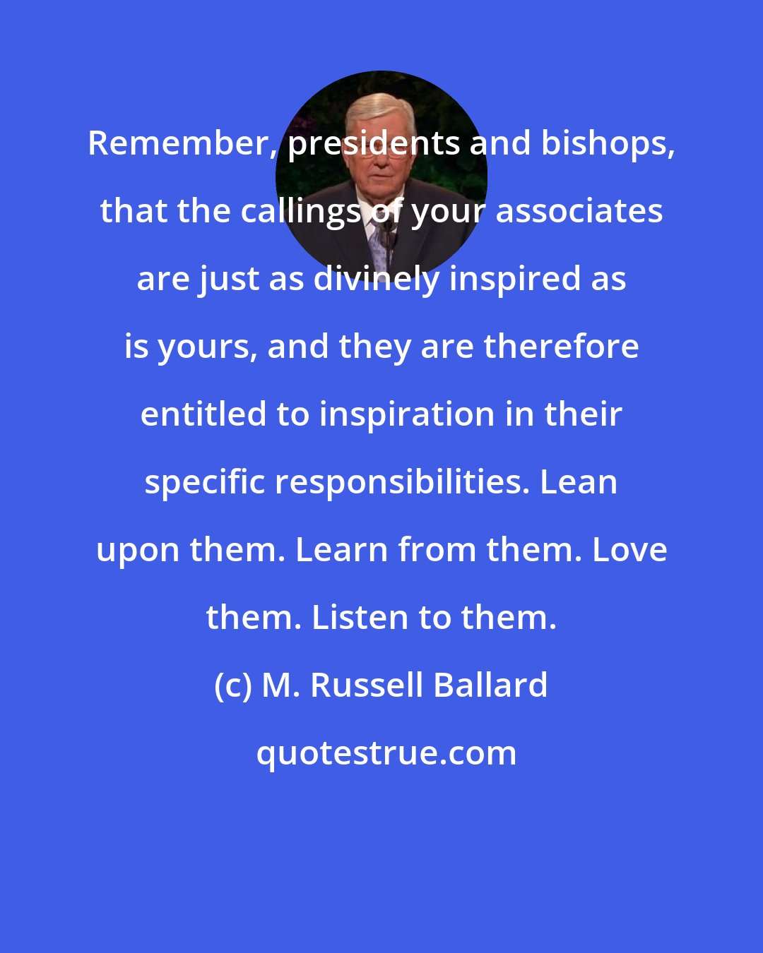 M. Russell Ballard: Remember, presidents and bishops, that the callings of your associates are just as divinely inspired as is yours, and they are therefore entitled to inspiration in their specific responsibilities. Lean upon them. Learn from them. Love them. Listen to them.