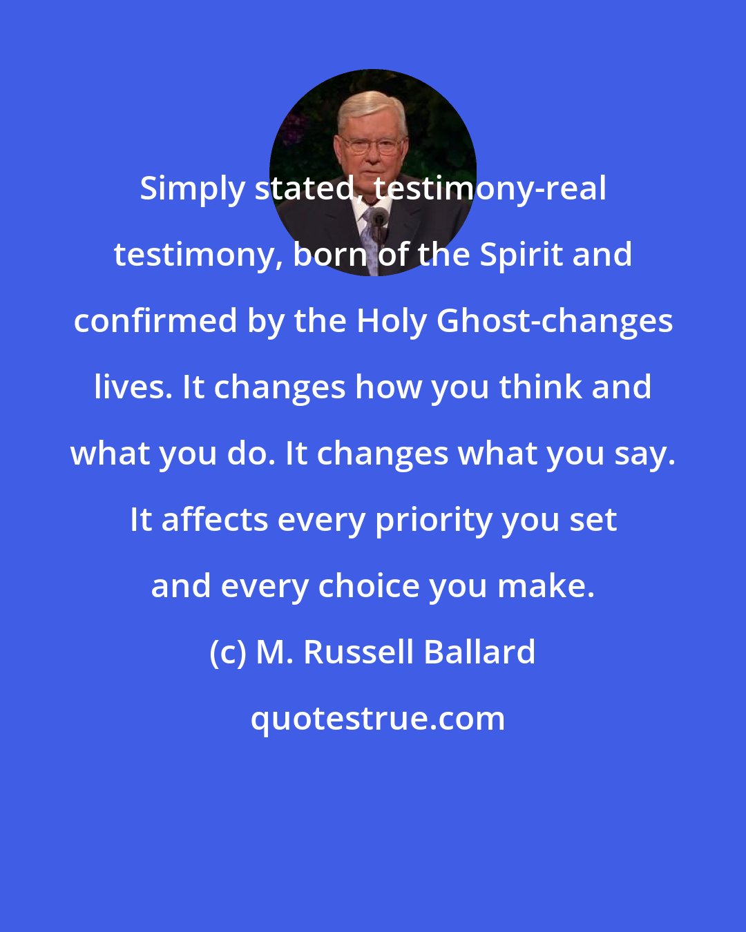 M. Russell Ballard: Simply stated, testimony-real testimony, born of the Spirit and confirmed by the Holy Ghost-changes lives. It changes how you think and what you do. It changes what you say. It affects every priority you set and every choice you make.