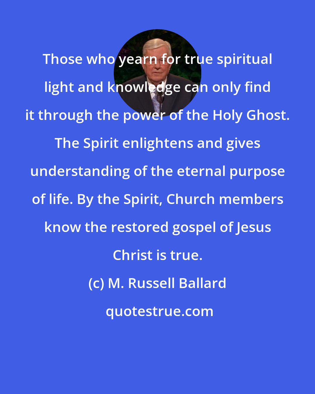 M. Russell Ballard: Those who yearn for true spiritual light and knowledge can only find it through the power of the Holy Ghost. The Spirit enlightens and gives understanding of the eternal purpose of life. By the Spirit, Church members know the restored gospel of Jesus Christ is true.