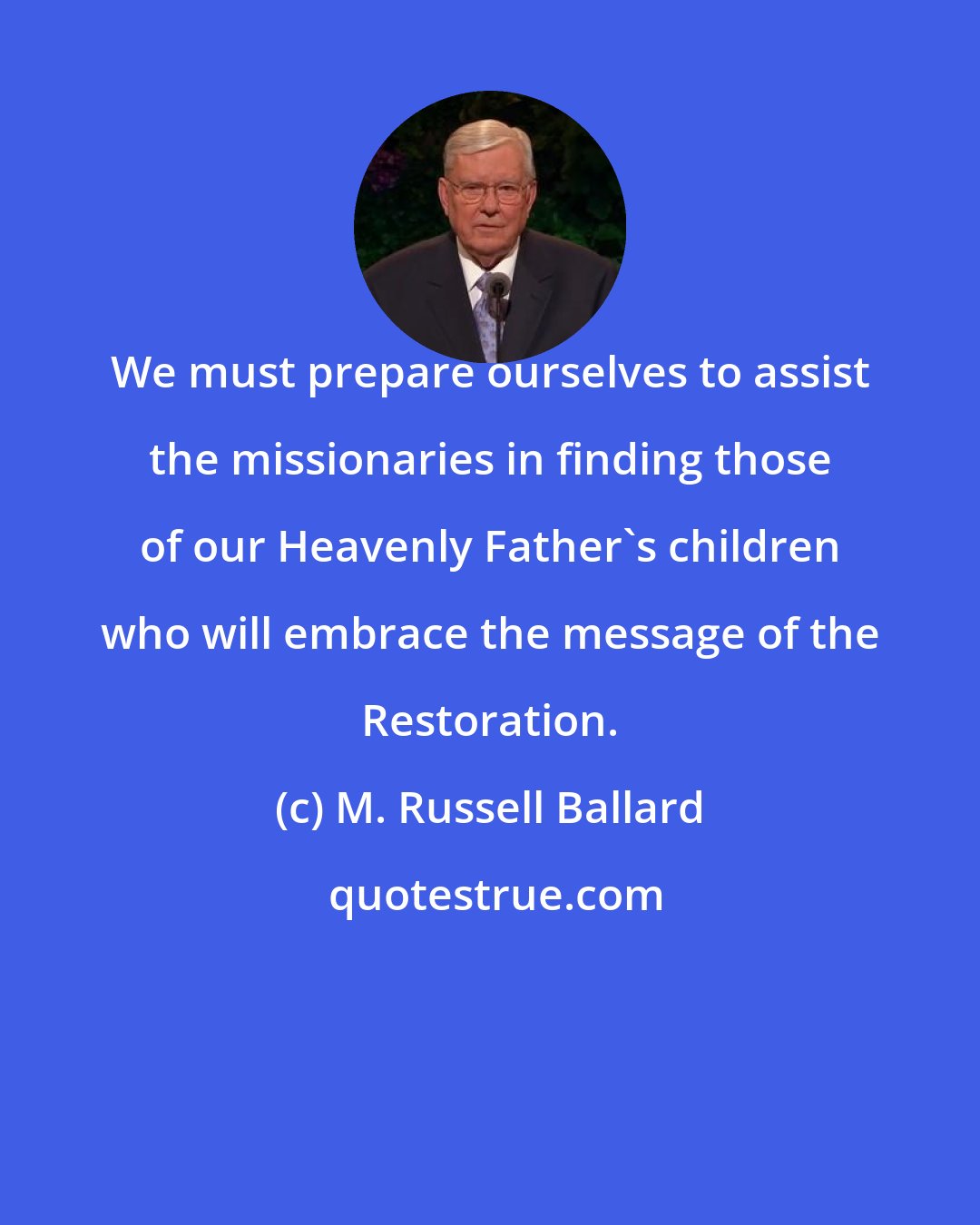M. Russell Ballard: We must prepare ourselves to assist the missionaries in finding those of our Heavenly Father's children who will embrace the message of the Restoration.