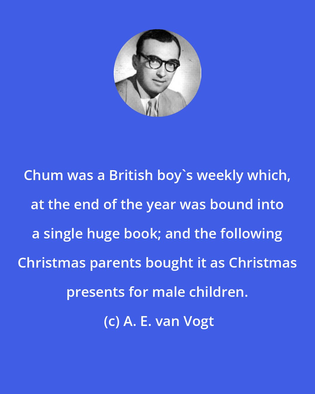 A. E. van Vogt: Chum was a British boy's weekly which, at the end of the year was bound into a single huge book; and the following Christmas parents bought it as Christmas presents for male children.