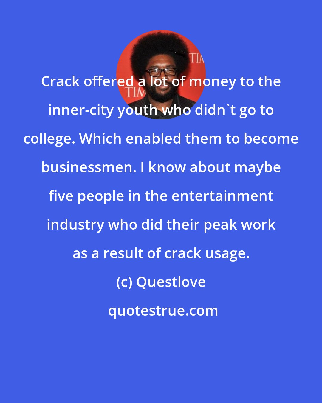 Questlove: Crack offered a lot of money to the inner-city youth who didn't go to college. Which enabled them to become businessmen. I know about maybe five people in the entertainment industry who did their peak work as a result of crack usage.