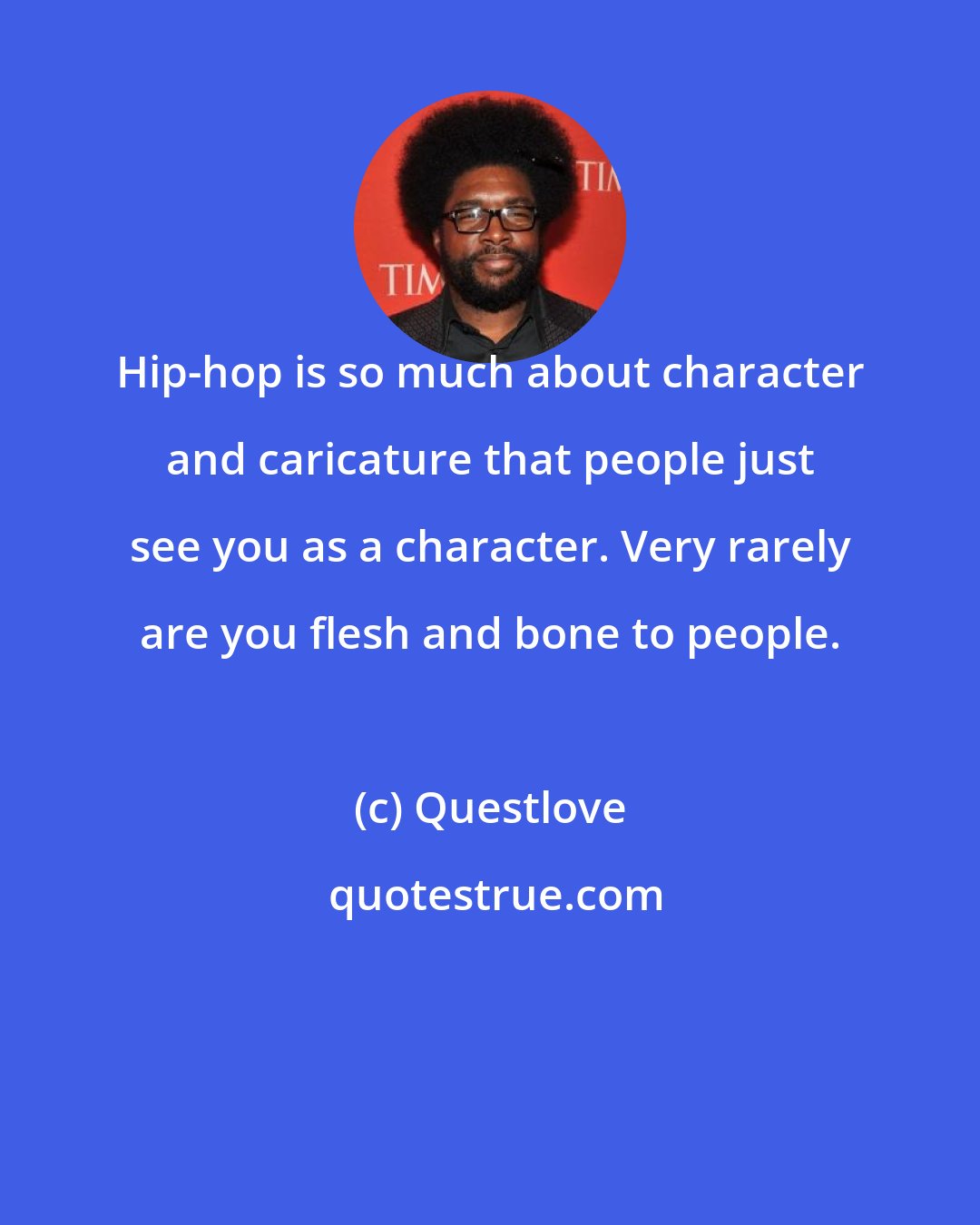 Questlove: Hip-hop is so much about character and caricature that people just see you as a character. Very rarely are you flesh and bone to people.