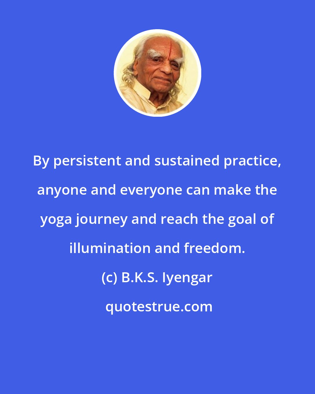 B.K.S. Iyengar: By persistent and sustained practice, anyone and everyone can make the yoga journey and reach the goal of illumination and freedom.