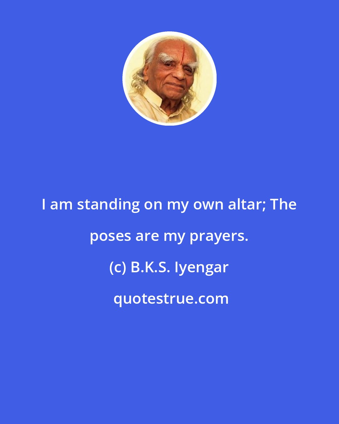 B.K.S. Iyengar: I am standing on my own altar; The poses are my prayers.