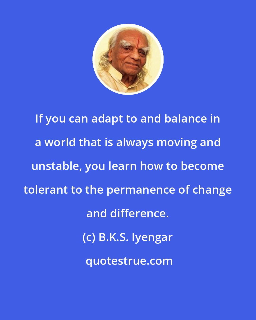 B.K.S. Iyengar: If you can adapt to and balance in a world that is always moving and unstable, you learn how to become tolerant to the permanence of change and difference.