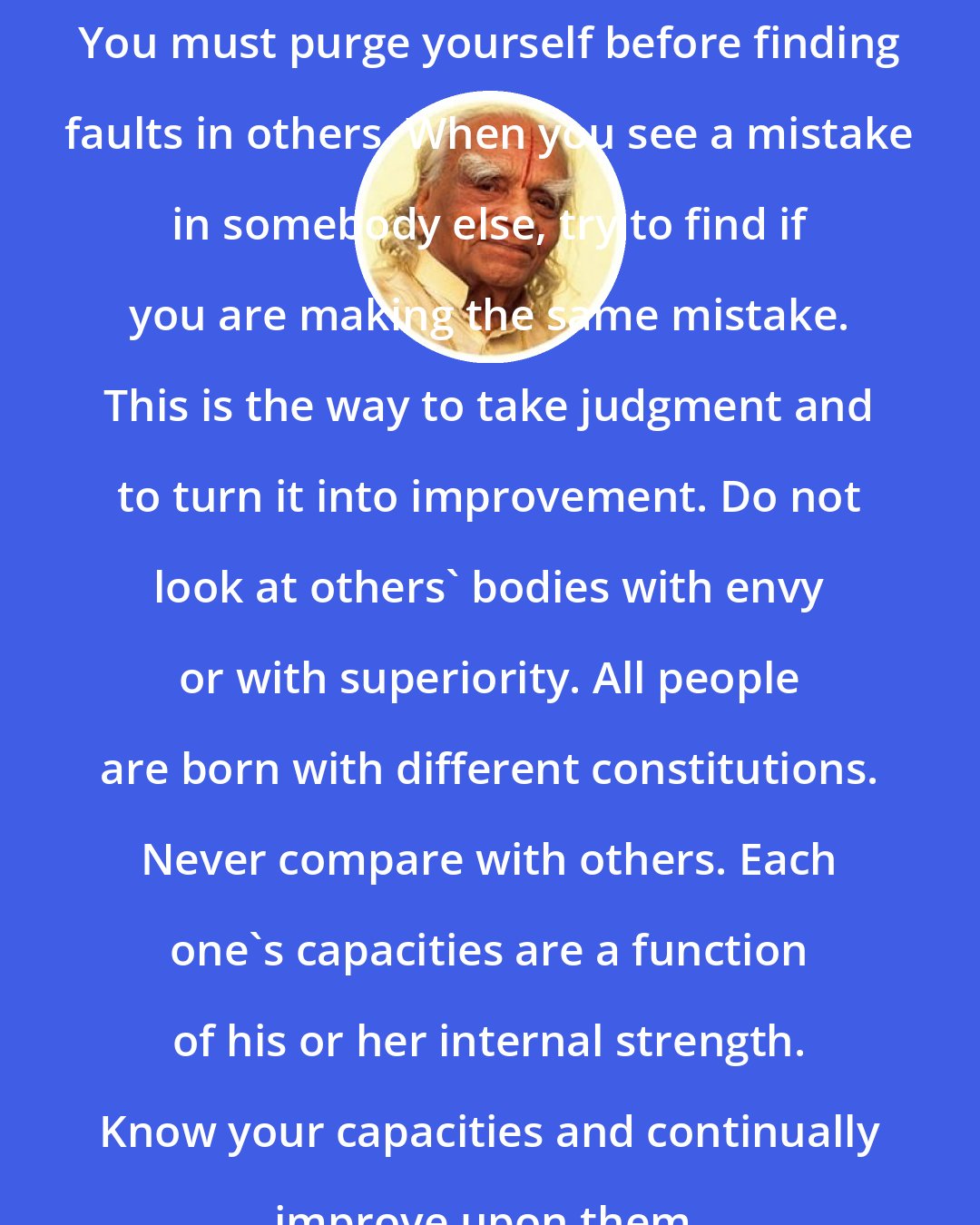 B.K.S. Iyengar: You must purge yourself before finding faults in others. When you see a mistake in somebody else, try to find if you are making the same mistake. This is the way to take judgment and to turn it into improvement. Do not look at others' bodies with envy or with superiority. All people are born with different constitutions. Never compare with others. Each one's capacities are a function of his or her internal strength. Know your capacities and continually improve upon them.