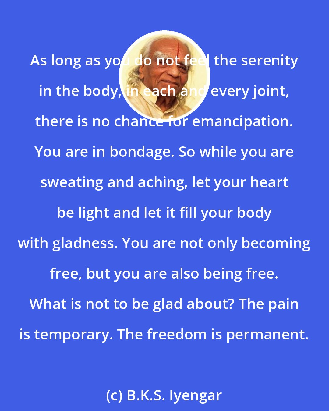 B.K.S. Iyengar: As long as you do not feel the serenity in the body, in each and every joint, there is no chance for emancipation. You are in bondage. So while you are sweating and aching, let your heart be light and let it fill your body with gladness. You are not only becoming free, but you are also being free. What is not to be glad about? The pain is temporary. The freedom is permanent.