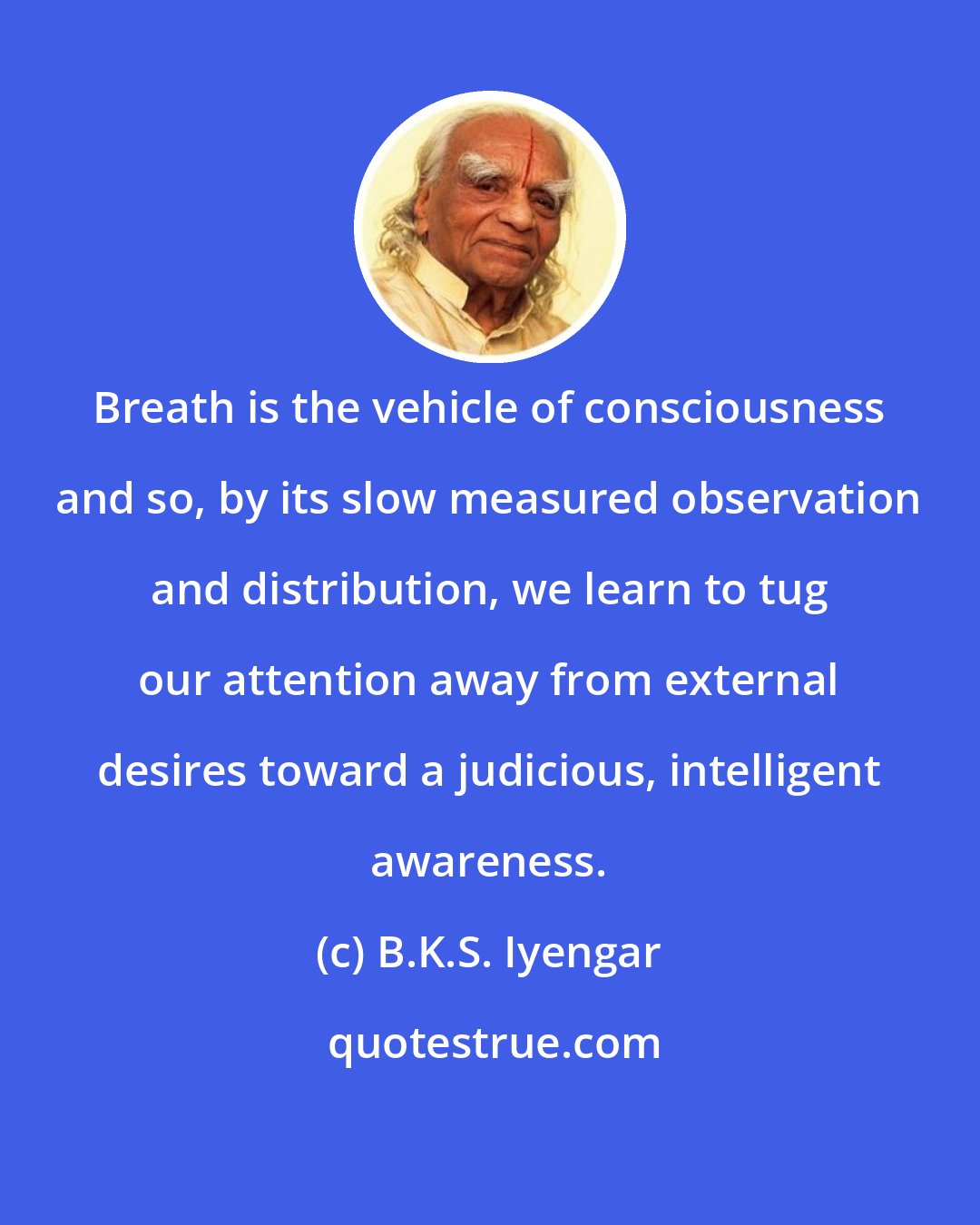B.K.S. Iyengar: Breath is the vehicle of consciousness and so, by its slow measured observation and distribution, we learn to tug our attention away from external desires toward a judicious, intelligent awareness.