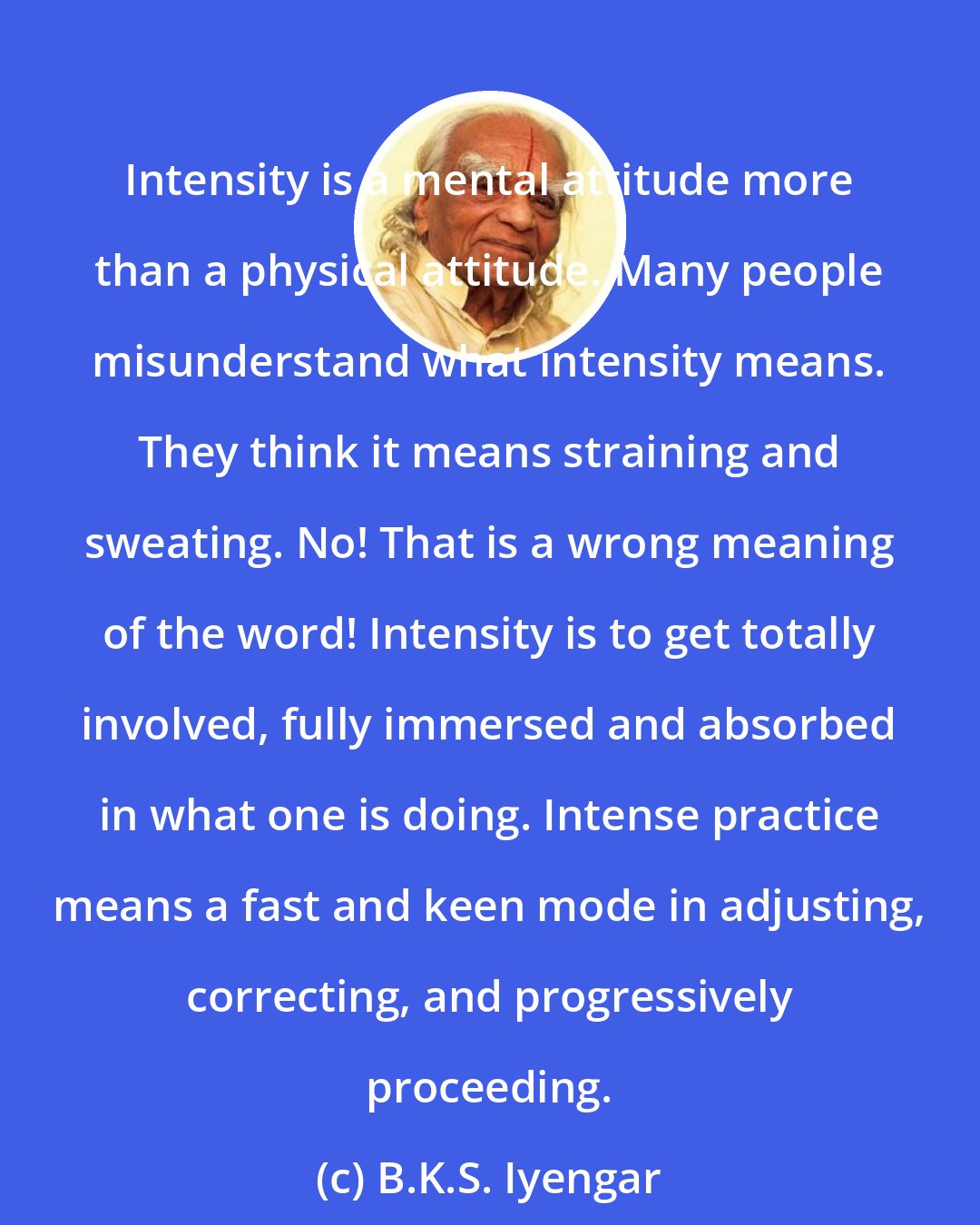 B.K.S. Iyengar: Intensity is a mental attitude more than a physical attitude. Many people misunderstand what intensity means. They think it means straining and sweating. No! That is a wrong meaning of the word! Intensity is to get totally involved, fully immersed and absorbed in what one is doing. Intense practice means a fast and keen mode in adjusting, correcting, and progressively proceeding.