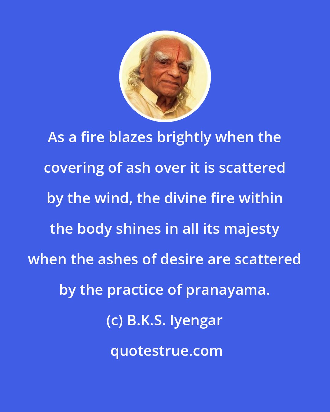 B.K.S. Iyengar: As a fire blazes brightly when the covering of ash over it is scattered by the wind, the divine fire within the body shines in all its majesty when the ashes of desire are scattered by the practice of pranayama.