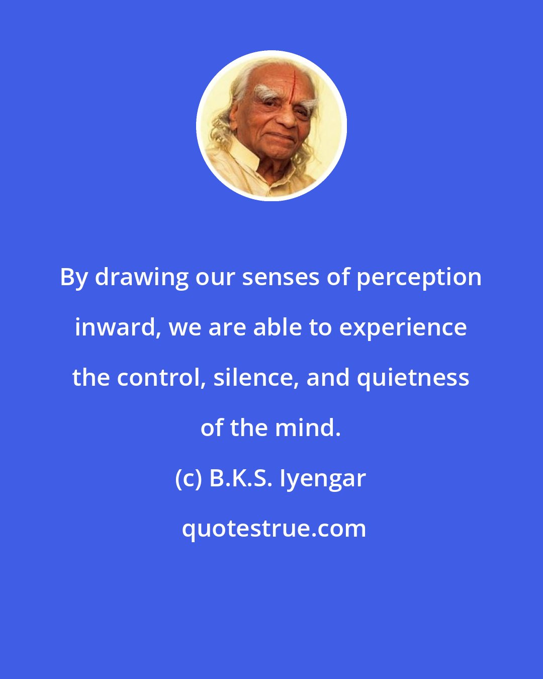 B.K.S. Iyengar: By drawing our senses of perception inward, we are able to experience the control, silence, and quietness of the mind.
